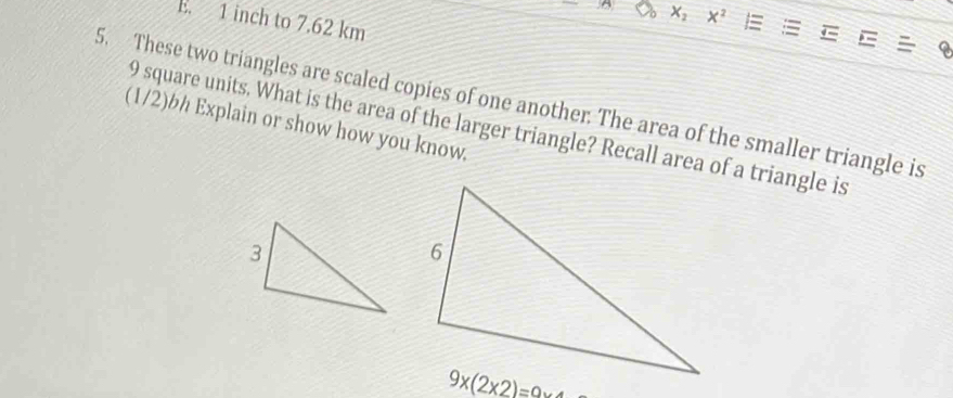 1 inch to 7.62 km
x^2
5. These two triangles are scaled copies of one another. The area of the smaller triangle is 
(1/2)bh Explain or show how you know. 9 square units. What is the area of the larger triangle? Recall area of a triangle is
9* (2* 2)=0* 4