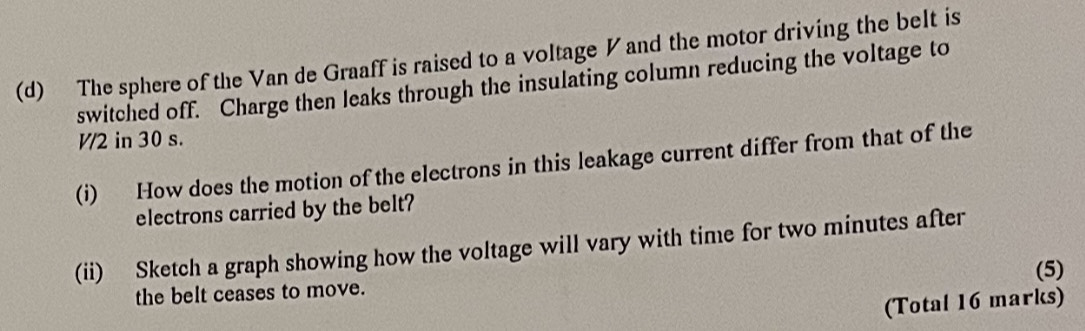 The sphere of the Van de Graaff is raised to a voltage ◤ and the motor driving the belt is 
switched off. Charge then leaks through the insulating column reducing the voltage to
V/2 in 30 s. 
(i) How does the motion of the electrons in this leakage current differ from that of the 
electrons carried by the belt? 
(ii) Sketch a graph showing how the voltage will vary with time for two minutes after 
the belt ceases to move. (5) 
(Total 16 marks)