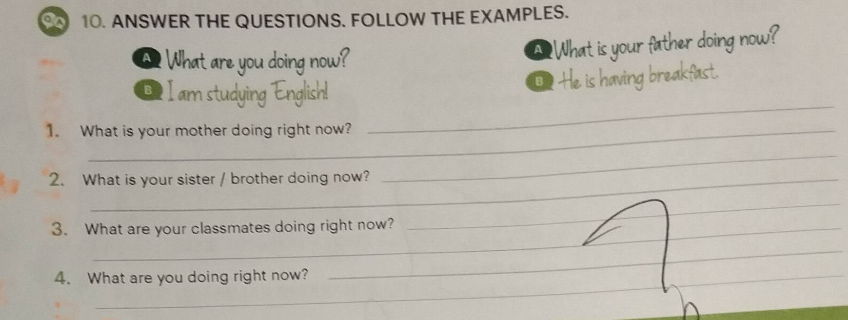 ANSWER THE QUESTIONS. FOLLOW THE EXAMPLES. 
A? What are you doing now? 
A 
Bilams dying Englis 
1. What is your mother doing right now? 
_ 
2. What is your sister / brother doing now? 
_ 
__ 
_ 
_ 
_ 
_ 
3. What are your classmates doing right now? 
_ 
_ 
_ 
4. What are you doing right now?