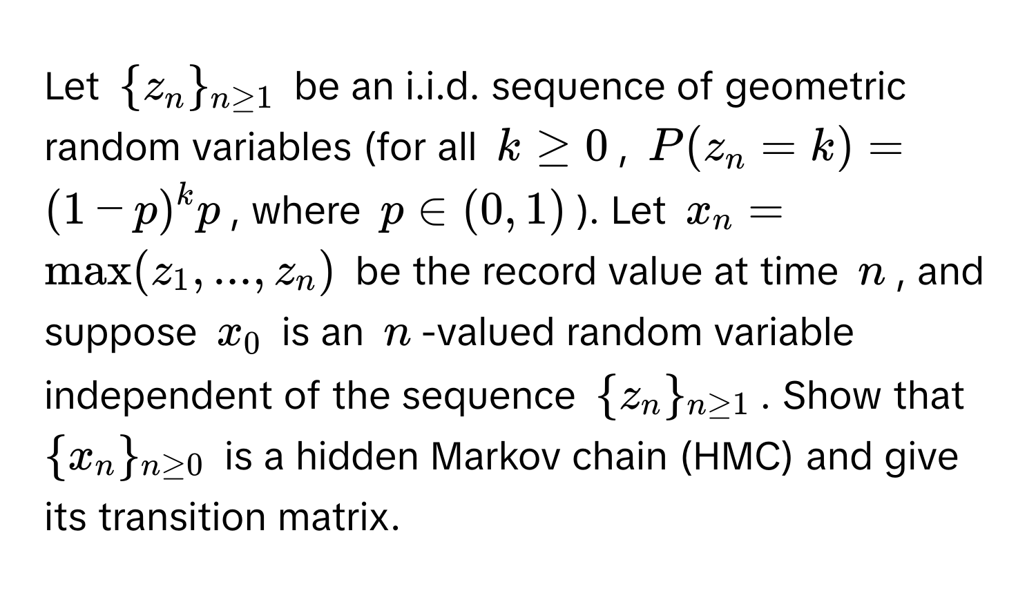 Let $z_n_n≥1$ be an i.i.d. sequence of geometric random variables (for all $k ≥ 0$, $P(z_n = k) = (1 - p)^k p$, where $p ∈ (0, 1)$). Let $x_n = max(z_1, ..., z_n)$ be the record value at time $n$, and suppose $x_0$ is an $n$-valued random variable independent of the sequence $z_n_n≥1$. Show that $x_n_n≥0$ is a hidden Markov chain (HMC) and give its transition matrix.