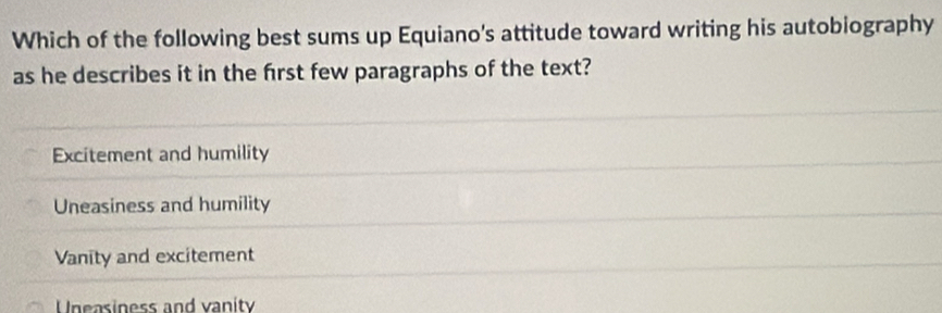 Which of the following best sums up Equiano's attitude toward writing his autobiography
as he describes it in the frst few paragraphs of the text?
Excitement and humility
Uneasiness and humility
Vanity and excitement
Uneasiness and vanity