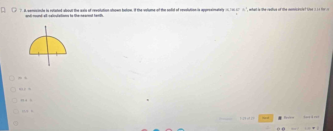 A semicircle is rotated about the axis of revolution shown below. If the volume of the solid of revolution is approximately 16,746.67ft.^3 , what is the radius of the semicircle? Use 3.14 for π
and round all calculations to the nearest tenth.
20 ft.
63.2 f
4 (t
15.9 0.
Prexaus 1-29 of 29 Next Review Save & exit
Nov 7 5.10