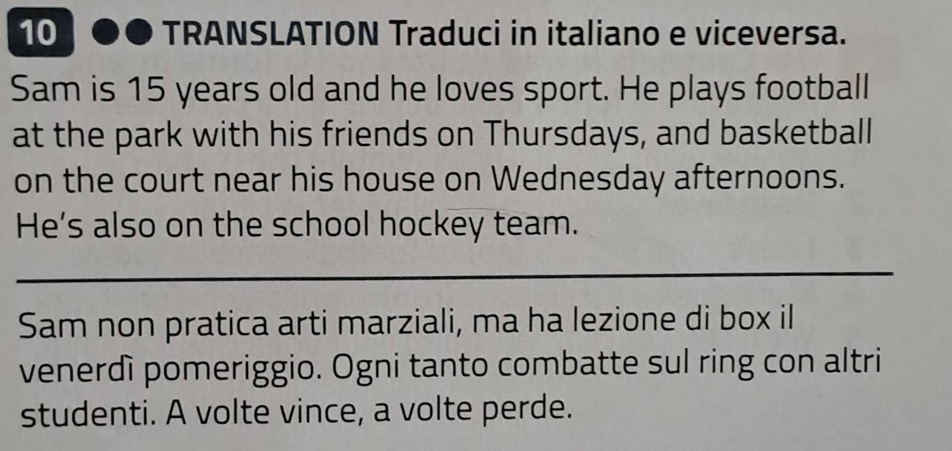 TRANSLATION Traduci in italiano e viceversa. 
Sam is 15 years old and he loves sport. He plays football 
at the park with his friends on Thursdays, and basketball 
on the court near his house on Wednesday afternoons. 
He's also on the school hockey team. 
Sam non pratica arti marziali, ma ha lezione di box il 
venerdì pomeriggio. Ogni tanto combatte sul ring con altri 
studenti. A volte vince, a volte perde.