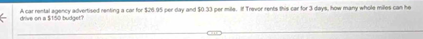 A car rental agency advertised renting a car for $26.95 per day and $0.33 per mile. If Trevor rents this car for 3 days, how many whole miles can he 
drive on a $150 budget?