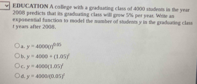 EDUCATION A college with a graduating class of 4000 students in the year
2008 predicts that its graduating class will grow 5% per year. Write an
exponential function to model the number of students y in the graduating class
t years after 2008.
a. y=4000(t)^0.05
b. y=4000+(1.05)^t
c. y=4000(1.05)^t
d. y=4000/(0.05)^t