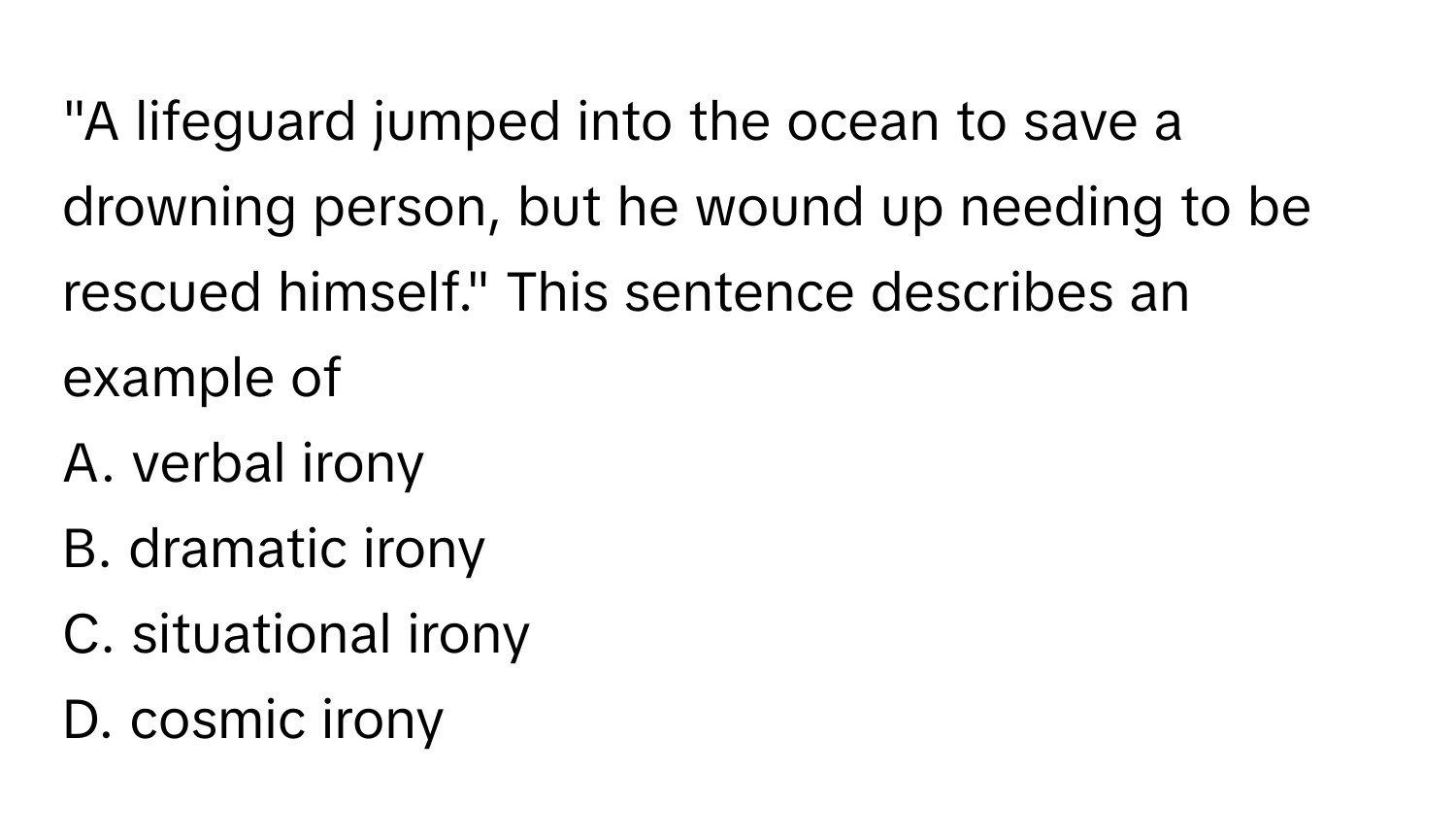 "A lifeguard jumped into the ocean to save a drowning person, but he wound up needing to be rescued himself." This sentence describes an example of 
A. verbal irony
B. dramatic irony
C. situational irony
D. cosmic irony