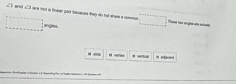 ∠ 1 and ∠ 3 are not a linear pair because they do not share a common
These two angles are actually
angles.
: side :: vertex == vertical :: adjacent
Geometry" Gi>Chapter 1>Secton 1.6: Descrbing Pair of Angles,Exercises 1 - 59" Question #24