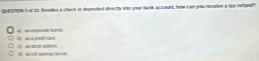 QUESTON S of 10: Besides a check or deposited directy into your bank account, how can you receive a tax refund?
a as corporate bonds
bj as a credit card
cas stock eptions
d as US sawings lurs