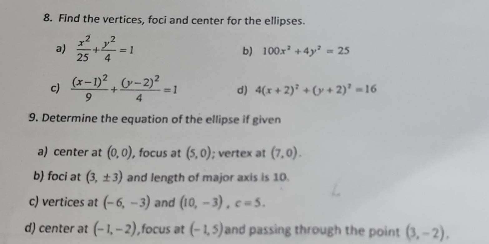 Find the vertices, foci and center for the ellipses. 
a)  x^2/25 + y^2/4 =1
b) 100x^2+4y^2=25
c) frac (x-1)^29+frac (y-2)^24=1
d) 4(x+2)^2+(y+2)^2=16
9. Determine the equation of the ellipse if given 
a) center at (0,0) , focus at (5,0); vertex at (7,0). 
b) foci at (3,± 3) and length of major axis is 10. 
c) vertices at (-6,-3) and (10,-3), c=5. 
d) center at (-1,-2) ,focus at (-1,5) and passing through the point (3,-2),