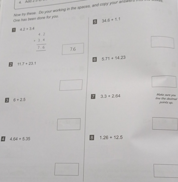 Add 2.5
Now try these. Do your working in the spaces, and copy your answers I 
One has been done for you. 
5 34.6+1.1
4.2+3.4
beginarrayr 42 +34 hline 76 hline endarray
7.6
□ 
6 5.71+14.23
2 11.7+23.1
□ 
□ 
Make sure you 
7 3.3+2.64 line the decimal 
3 6+2.5
points up. 
□ 
□ 
4 4.64+5.35
8 1.26+12.5