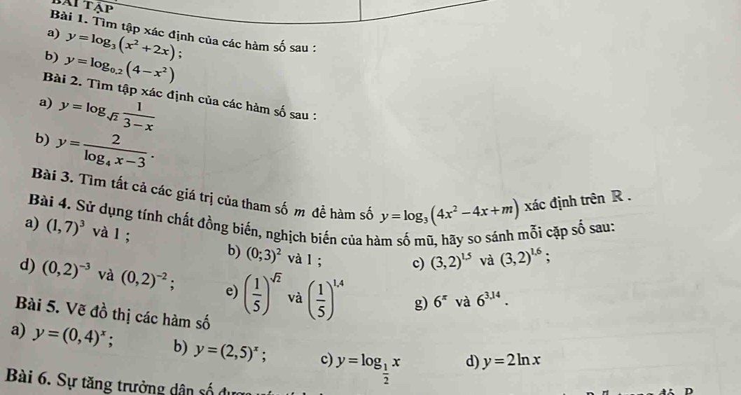 bAi tập 
Bài 1. Tìm tập xác định của các hàm số sau : 
a) y=log _3(x^2+2x) : 
b) y=log _0.2(4-x^2)
Bài 2. Tìm tập xác định của các hàm số sau : 
a) y=log _sqrt(2) 1/3-x 
b) y=frac 2log _4x-3. 
Bài 3. Tìm tất cả các giá trị của tham số m để hàm số y=log _3(4x^2-4x+m) xác định trên R. 
Bài 4. Sử dụng tính chất đồng biến, nghịch biến của hà và (3,2)^1.6; 
mỗi cặp s A sau: 
a) (1,7)^3 và l ; b) (0;3)^2 và l ; 
c) (3,2)^1.5
d) (0,2)^-3 và (0,2)^-2 e) ( 1/5 )^sqrt(2) và ( 1/5 )^1.4 g) 6^(π) và 6^(3,14). 
Bài 5. Vẽ đồ thị các hàm số 
a) y=(0,4)^x; b) y=(2,5)^x; c) y=log _ 1/2 x
d) y=2ln x
Bài 6. Sự tăng trưởng dân số được 
D