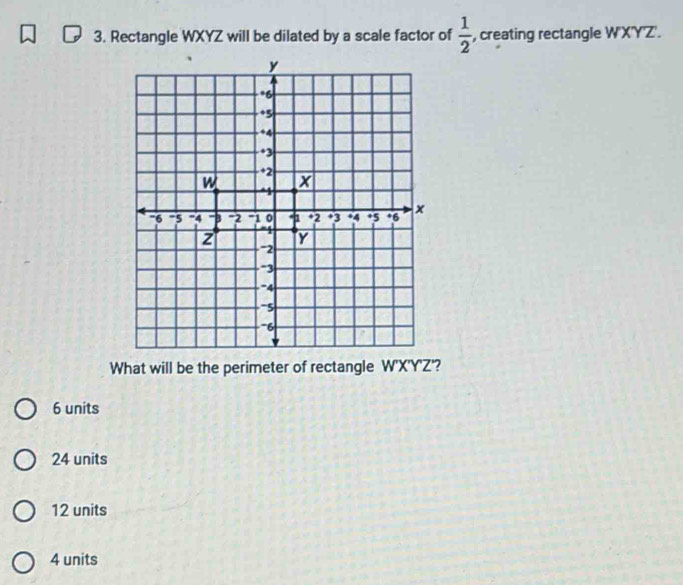 Rectangle WXYZ will be dilated by a scale factor of  1/2  , creating rectangle W'X'Y'Z'.
6 units
24 units
12 units
4 units