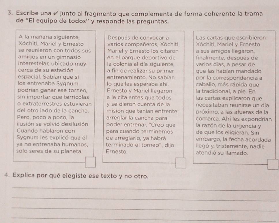 Escribe una ✔ junto al fragmento que complementa de forma coherente la trama
de “El equipo de todos” y responde las preguntas.
A la mañana siguiente, Después de convocar a Las cartas que escribieron
Xóchitl, Mariel y Ernesto varios compañeros, Xóchitl, Xóchitl, Mariel y Ernesto
se reunieron con todos sus Mariel y Ernesto los citaron a sus amigos llegaron,
amigos en un gimnasio en el parque deportivo de finalmente, después de
interestelar, ubicado muy la colonia al día siguiente, varios días, a pesar de
cerca de su estación a fin de realizar su primer que las habían mandado
espacial. Sabían que si entrenamiento. No sabían por la correspondencia a
los entrenaba Sygnum lo que les esperaba ahí. caballo, más rápida que
podrian ganar ese torneo, Ernesto y Mariel llegaron la tradicional, a pie. En
sin importar que terrícolas a la cita antes que todos las cartas explicaron que
o extraterrestres estuvieran y se dieron cuenta de la necesitaban reunirse un día
del otro lado de la cancha. misión que tenían enfrente: próximo, a las afueras de la
Pero, poco a poco, la arreglar la cancha para comarca. Ahí les expondrían
ilusión se volvió desilusión. poder entrenar. “Creo que la razón de la urgencia y
Cuando hablaron con para cuando terminemos de que los eligieran. Sin
Sygnum les explicó que él de arreglarlo, ya habrá embargo, la fecha acordada
ya no entrenaba humanos, terminado el torneo'', dijo llegó y, tristemente, nadie
solo seres de su planeta. Ernesto. atendió su llamado.
4. Explica por qué elegiste ese texto y no otro.
_
_
_
_