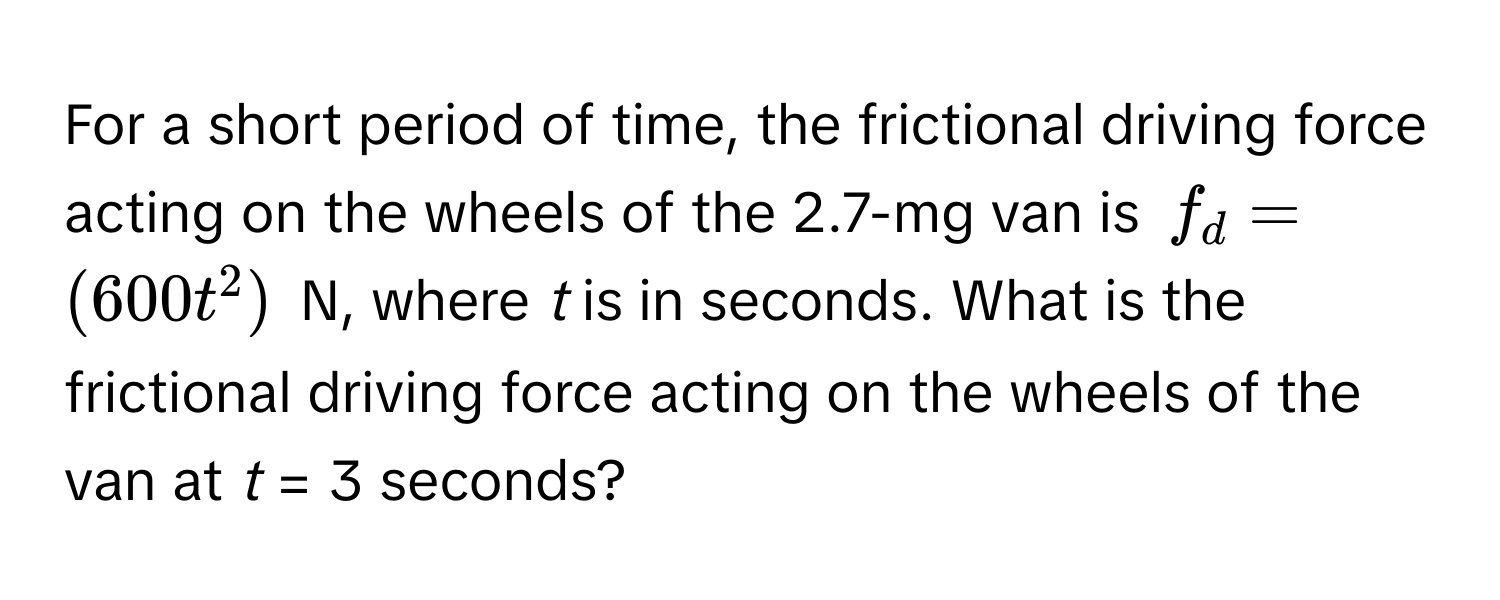 For a short period of time, the frictional driving force acting on the wheels of the 2.7-mg van is $f_d = (600t^2)$ N, where *t* is in seconds. What is the frictional driving force acting on the wheels of the van at *t* = 3 seconds?