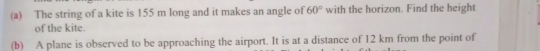 The string of a kite is 155 m long and it makes an angle of 60° with the horizon. Find the height 
of the kite. 
(b) A plane is observed to be approaching the airport. It is at a distance of 12 km from the point of