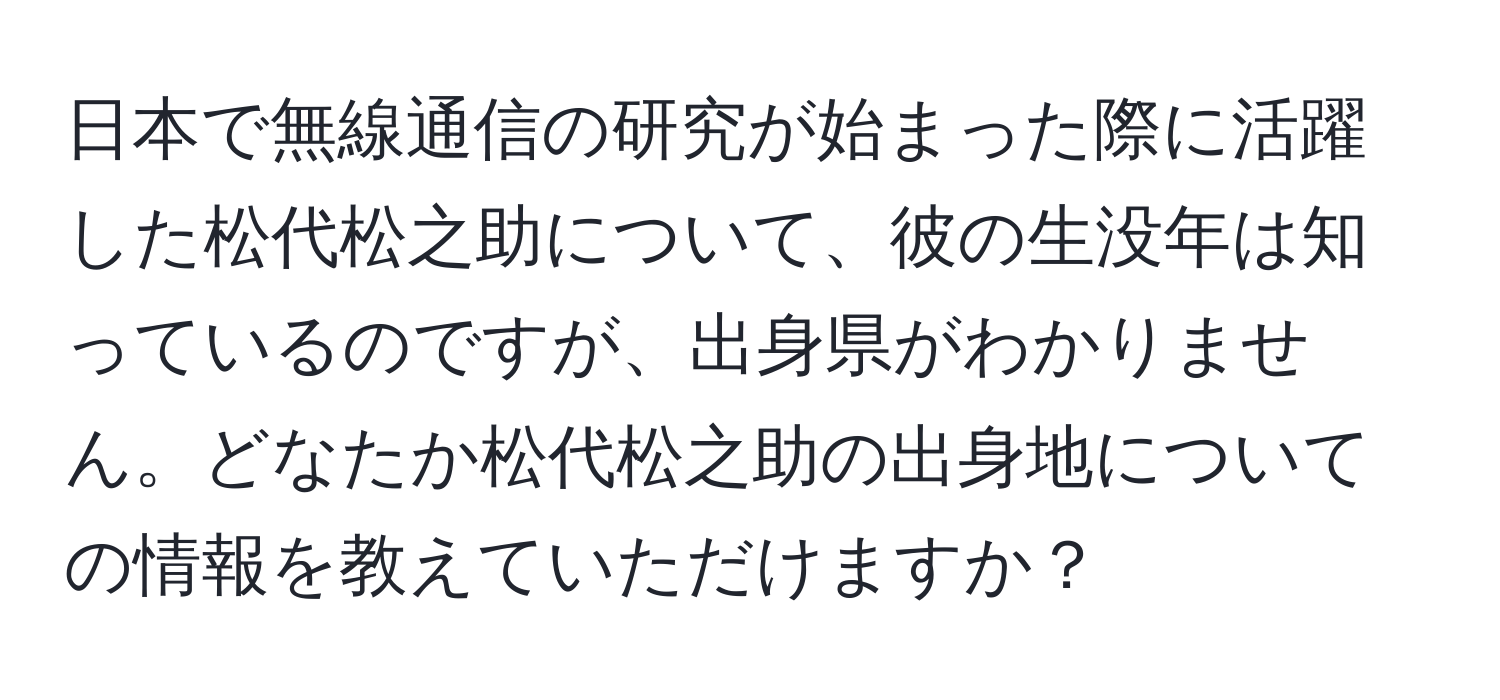 日本で無線通信の研究が始まった際に活躍した松代松之助について、彼の生没年は知っているのですが、出身県がわかりません。どなたか松代松之助の出身地についての情報を教えていただけますか？