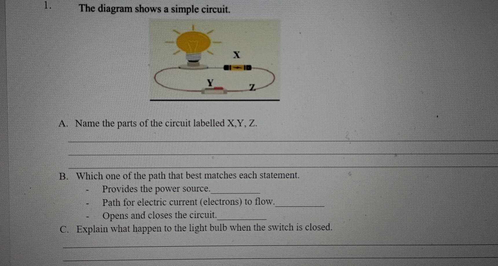 The diagram shows a simple circuit. 
A. Name the parts of the circuit labelled X, Y, Z. 
_ 
_ 
_ 
B. Which one of the path that best matches each statement. 
Provides the power source._ 
Path for electric current (electrons) to flow._ 
Opens and closes the circuit._ 
C. Explain what happen to the light bulb when the switch is closed. 
_ 
_