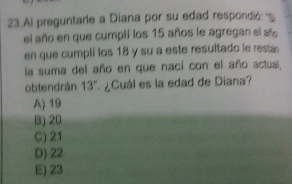 Al preguntarle a Diana por su edad respondió: S
el año en que cumplí los 15 años le agregan el año
en que cumplí los 18 y su a este resultado le resta
la suma del año en que nací con el año actual,
obtendrán 13'' ¿Cuál es la edad de Diana?
A) 19
B) 20
C) 21
D) 22
E) 23