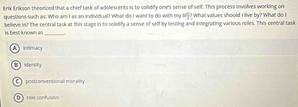 Erik Erikson theorized that a chief task of adolescents is to solidify one's sense of self. This process involves working on
questions such as: Who am I as an individual? What do I want to do with my life? What values should I live by? What do I
believe in? The central task at this stage is to solidify a sense of self by testing and integrating various roles. This central task
is best known as __.
A intimacy
Bidentity
C postconventional morality
D role confusion