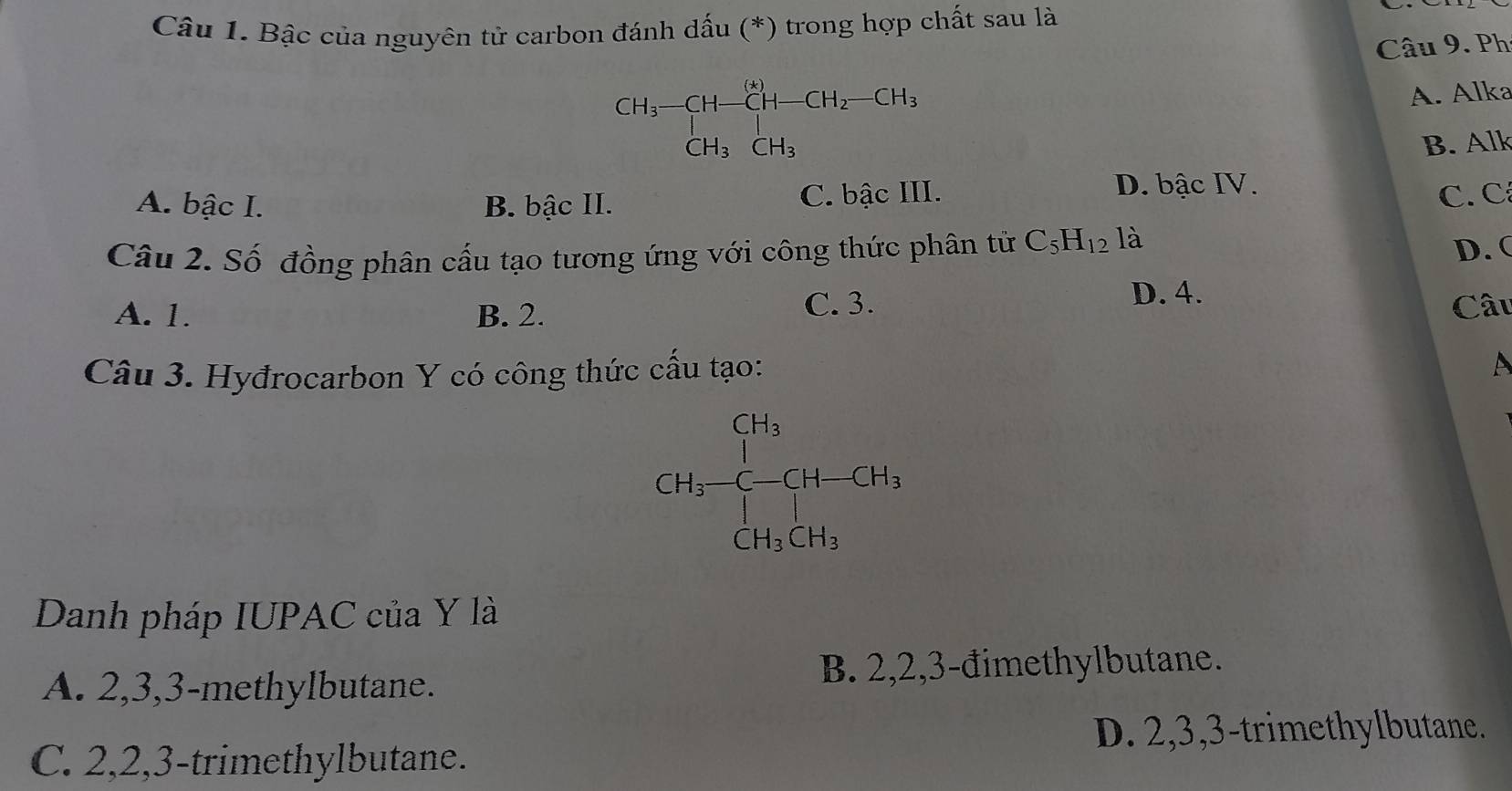 Bậc của nguyên tử carbon đánh dấu (*) trong hợp chất sau là
Câu 9. Ph
CH_3-CH-CH-CH_2-CH_3
A. Alka
CH_3CH_3 B. Alk
D. bậc IV.
A. bậc I. B. bậc II. C. bậc III. C. C
Câu 2. Số đồng phân cấu tạo tương ứng với công thức phân tử C_5H_12 là D. (
C. 3.
A. 1. B. 2. D. 4. Câu
Câu 3. Hyđrocarbon Y có công thức cấu tạo:
A
CH_4-CH-CH_3
Danh pháp IUPAC của Y là
A. 2, 3, 3 -methylbutane. B. 2, 2, 3 -đimethylbutane.
D. 2, 3, 3 -trimethylbutane.
C. 2, 2, 3 -trimethylbutane.