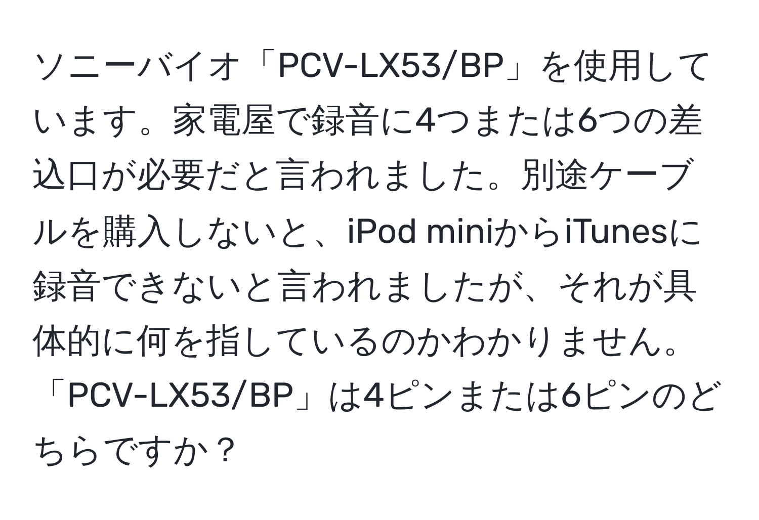 ソニーバイオ「PCV-LX53/BP」を使用しています。家電屋で録音に4つまたは6つの差込口が必要だと言われました。別途ケーブルを購入しないと、iPod miniからiTunesに録音できないと言われましたが、それが具体的に何を指しているのかわかりません。「PCV-LX53/BP」は4ピンまたは6ピンのどちらですか？