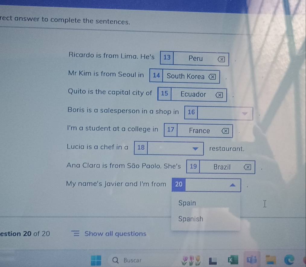 rect answer to complete the sentences. 
Ricardo is from Lima. He's 13 Peru a 
Mr Kim is from Seoul in 14 South Korea 
Quito is the capital city of 15 Ecuador x 
Boris is a salesperson in a shop in 16
I'm a student at a college in 17 France × 
Lucia is a chef in a 18 restaurant. 
Ana Clara is from São Paolo. She's 19 Brazil x 
My name's Javier and I'm from 20
Spain 
Spanish 
estion 20 of 20 Show all questions 
Buscar