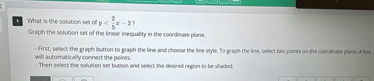 What is the solution set of y ? 
Graph the solution set of the linear inequality in the coordinate plane. 
- First, select the graph button to graph the line and choose the line style. To graph the line, select two points on the coordinate plane. A line 
will automatically connect the points. 
- Then select the solution set button and select the desired region to be shaded.