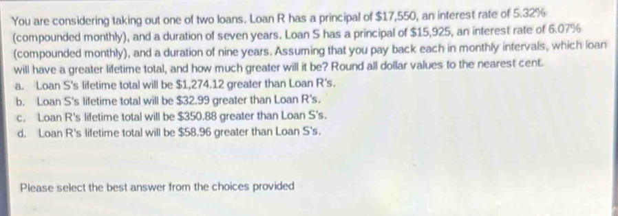 You are considering taking out one of two loans. Loan R has a principal of $17,550, an interest rate of 5.32%
(compounded monthly), and a duration of seven years. Loan S has a principal of $15,925, an interest rate of 6.07%
(compounded monthly), and a duration of nine years. Assuming that you pay back each in monthly intervals, which loan
will have a greater lifetime total, and how much greater will it be? Round all dollar values to the nearest cent.
a. Loan S's lifetime total will be $1,274.12 greater than Loan R's.
b. Loan S's lifetime total will be $32.99 greater than Loan R's.
c. Loan R's lifetime total will be $350.88 greater than Loan S's.
d. Loan R's lifetime total will be $58.96 greater than Loan S's.
Please select the best answer from the choices provided