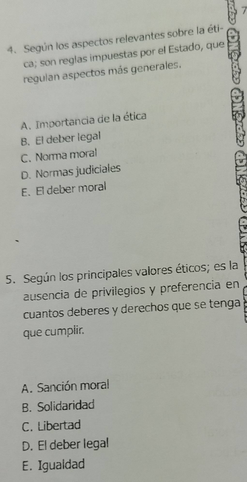 Según los aspectos relevantes sobre la éti-
ca; son reglas impuestas por el Estado, que
regulan aspectos más generales.
A. Importancia de la ética
B. El deber legal
C. Norma moral
D. Normas judiciales
E. El deber moral
5. Según los principales valores éticos; es la
ausencia de privilegios y preferencia en
cuantos deberes y derechos que se tenga
que cumplir.
A. Sanción moral
B. Solidaridad
C. Libertad
D. El deber legal
E. Igualdad