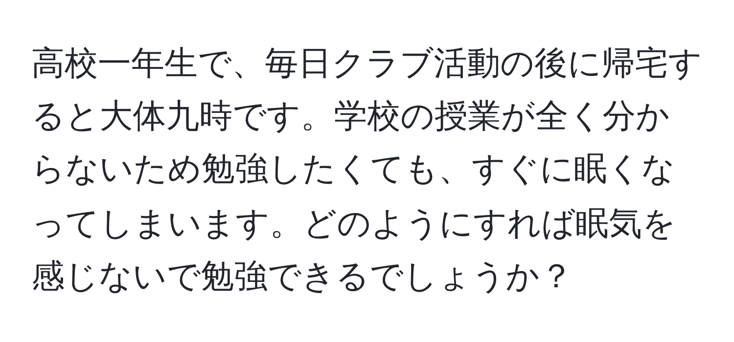 高校一年生で、毎日クラブ活動の後に帰宅すると大体九時です。学校の授業が全く分からないため勉強したくても、すぐに眠くなってしまいます。どのようにすれば眠気を感じないで勉強できるでしょうか？