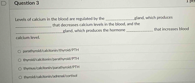 Levels of calcium in the blood are regulated by the_ gland, which produces
_
that decreases calcium levels in the blood, and the
_gland, which produces the hormone _that increases blood
calcium level.
parathyroid/calcitonin/thyroid/PTH
thyroid/calcitonin/parathyroid/PTH
thymus/calcitonin/parathyroid/PTH
thyroid/calcitonin/adrenal/cortisol