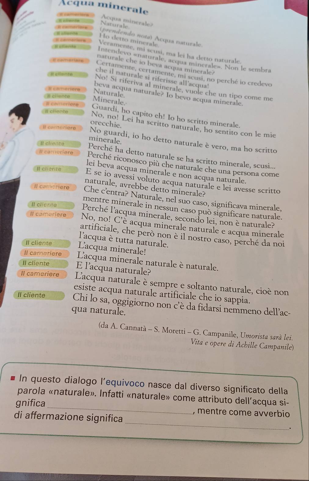 Acqua minerale
Acqua minerale?
Naturale
(prendendo nota) Acqua naturale.
Ho detto minerale.
Veramente, mi scusi, ma lei ha detto naturale.
Intendevo «naturale, acqua minerale». Non le sembra
naturale che io beva acqua minerale?
Certamente, certamente, mi scusi, no perché io credevo
Il célente
che il naturale si riferisse all'acqua!
No! Si riferiva al minerale, vuole che un tipo come me
Il camérère Naturale.
beva acqua naturale? Io bevo acqua minerale.
Il cliente
Minerale.
Il comerière
Il cliente
Guardi, ho capito eh! Io ho scritto minerale.
orecchie.
No, no! Lei ha scritto naturale, ho sentito con le mie
Il cameriere No guardi, io ho detto naturale è vero, ma ho scritto
minerale.
Il cliente
Perché ha detto naturale se ha scritto minerale, scusi...
Il cameriere Perché riconosco più che naturale che una persona come
lei beva acqua minerale e non acqua naturale.
Il cliente E se io avessi voluto acqua naturale e lei avesse scritto
naturale, avrebbe detto minerale?
Il camoriere Che c’entra? Naturale, nel suo caso, significava minerale,
mentre minerale in nessun caso può significare naturale.
II cliente Perché l'acqua minerale, secondo lei, non è naturale?
Il cameriere No, no! C’è acqua minerale naturale e acqua minerale
artificiale, che però non è il nostro caso, perché da noi
lacqua è tutta naturale.
II cliente Lacqua minerale!
Il cameriere Lacqua minerale naturale è naturale.
Il cliente E l’acqua naturale?
Il cameriere Lacqua naturale è sempre e soltanto naturale, cioè non
esiste acqua naturale artificiale che io sappia.
II cliente Chi lo sa, oggigiorno non c’è da fidarsi nemmeno dell’ac-
qua naturale.
(da A. Cannatà - S. Moretti - G. Campanile, Umorista sarà lei.
Vita e opere di Achille Campanile)
In questo dialogo l’equivoco nasce dal diverso significato della
parola «naturale». Infatti «naturale» come attributo dell’acqua si-
gnifica_ , mentre come avverbio
_
di affermazione significa
.