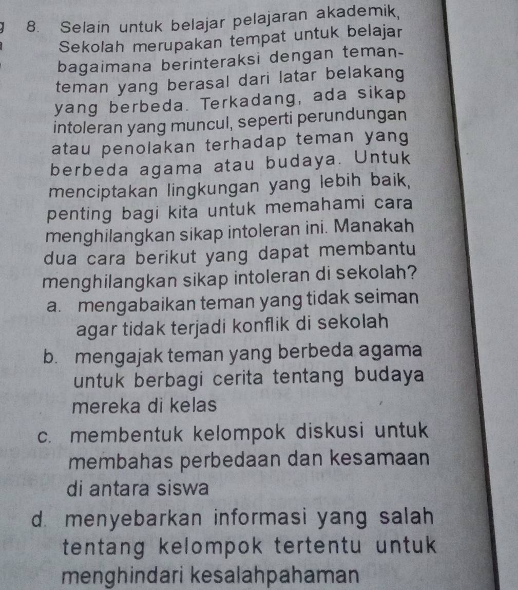 Selain untuk belajar pelajaran akademik,
Sekolah merupakan tempat untuk belajar
bagaimana berinteraksi dengan teman-
teman yang berasal dari latar belakang
yang berbeda. Terkadang, ada sikap
intoleran yang muncul, seperti perundungan
atau penolakan terhadap teman yang
berbeda agama atau budaya. Untuk
menciptakan lingkungan yang lebih baik,
penting bagi kita untuk memahami cara
menghilangkan sikap intoleran ini. Manakah
dua cara berikut yang dapat membantu
menghilangkan sikap intoleran di sekolah?
a. mengabaikan teman yang tidak seiman
agar tidak terjadi konflik di sekolah
b. mengajak teman yang berbeda agama
untuk berbagi cerita tentang budaya
mereka di kelas
c. membentuk kelompok diskusi untuk
membahas perbedaan dan kesamaan
di antara siswa
d. menyebarkan informasi yang salah
tentang kelompok tertentu untuk 
menghindari kesalahpahaman