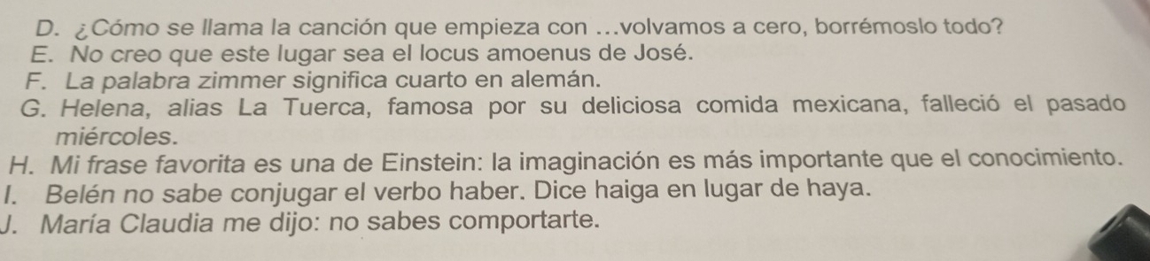 D. ¿Cómo se llama la canción que empieza con ..volvamos a cero, borrémoslo todo?
E. No creo que este lugar sea el locus amoenus de José.
F. La palabra zimmer significa cuarto en alemán.
G. Helena, alias La Tuerca, famosa por su deliciosa comida mexicana, falleció el pasado
miércoles.
H. Mi frase favorita es una de Einstein: la imaginación es más importante que el conocimiento.
I. Belén no sabe conjugar el verbo haber. Dice haiga en lugar de haya.
J. María Claudia me dijo: no sabes comportarte.