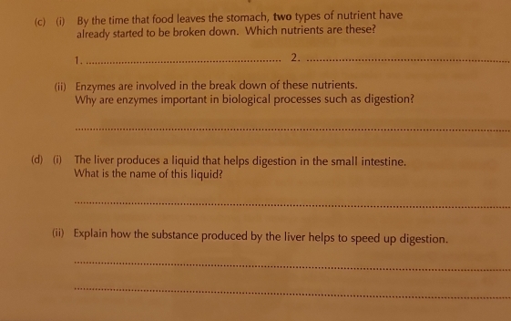 By the time that food leaves the stomach, two types of nutrient have 
already started to be broken down. Which nutrients are these? 
1._ 
2._ 
(ii) Enzymes are involved in the break down of these nutrients. 
Why are enzymes important in biological processes such as digestion? 
_ 
(d) (i) The liver produces a liquid that helps digestion in the small intestine. 
What is the name of this liquid? 
_ 
(ii) Explain how the substance produced by the liver helps to speed up digestion. 
_ 
_