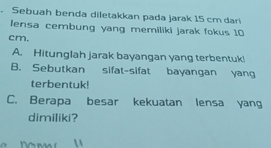 Sebuah benda diletakkan pada jarak 15 cm dari 
lensa cembung yang memiliki jarak fokus 10
cm. 
A. Hitunglah jarak bayangan yang terbentuk! 
B. Sebutkan sifat-sifat bayangan yang 
terbentuk! 
C. Berapa besar kekuatan lensa yang 
dimiliki?