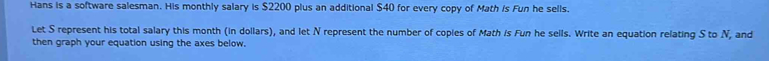 Hans is a software salesman. His monthly salary is $2200 plus an additional $40 for every copy of Math is Fun he sells. 
Let S represent his total salary this month (in dollars), and let N represent the number of copies of Math is Fun he sells. Write an equation relating S to N, and 
then graph your equation using the axes below.