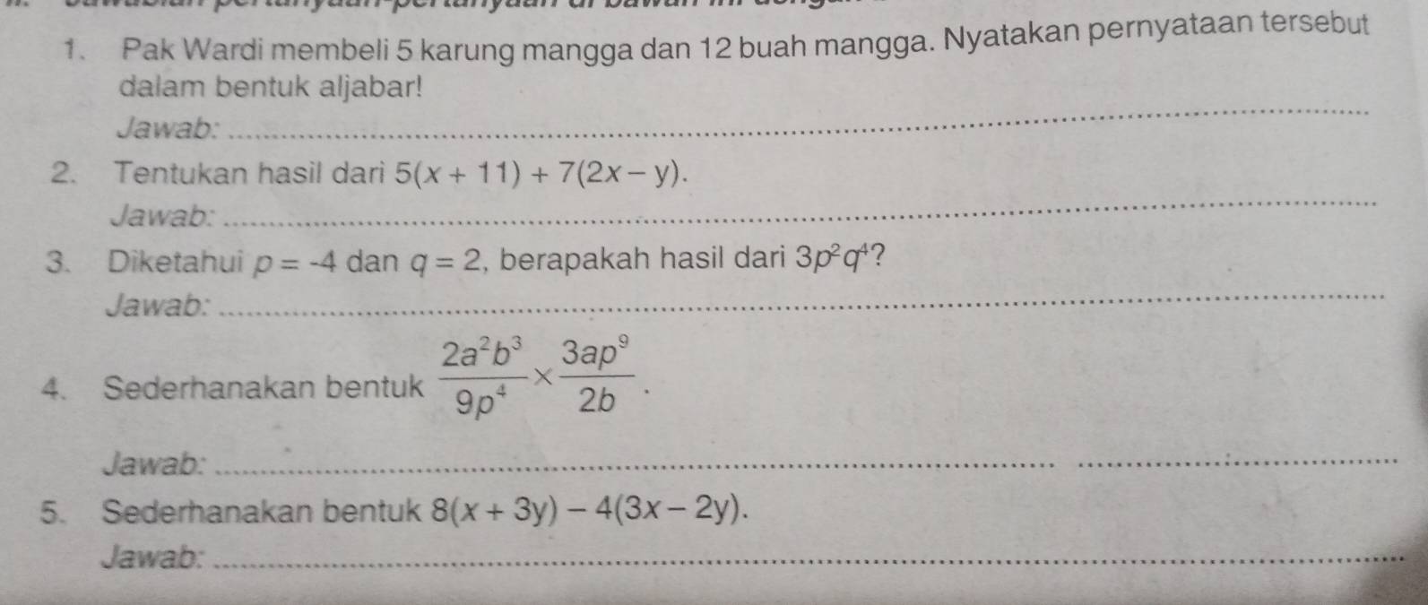 Pak Wardi membeli 5 karung mangga dan 12 buah mangga. Nyatakan pernyataan tersebut 
_ 
dalam bentuk aljabar! 
Jawab: 
_ 
2. Tentukan hasil dari 5(x+11)+7(2x-y). 
Jawab: 
3. Diketahui p=-4 dan q=2 , berapakah hasil dari 3p^2q^4 2 
Jawab: 
_ 
4. Sederhanakan bentuk  2a^2b^3/9p^4 *  3ap^9/2b . 
Jawab: 
_ 
5. Sederhanakan bentuk 8(x+3y)-4(3x-2y). 
Jawab:_