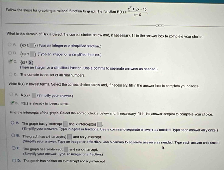 Follow the steps for graphing a rational function to graph the function R(x)= (x^2+2x-15)/x-5 . 
What is the domain of R(x) ? Select the correct choice below and, if necessary, fill in the answer box to complete your choice.
A.  x|x≥ □  (Type an integer or a simplified fraction.)
B.  x|x (Type an integer or a simplified fraction.)
C.  x|!= 5
(Type an integer or a simplified fraction. Use a comma to separate answers as needed.)
D. The domain is the set of all real numbers.
Write R(x) in lowest terms. Select the correct choice below and, if necessary, fill in the answer box to complete your choice.
A. R(x)=□ (Simplify your answer.)
B. R(x) is already in lowest terms.
Find the intercepts of the graph. Select the correct choice below and, if necessary, fill in the answer box(es) to complete your choice.
A. The graph has y-intercept □ and x-intercept(s) □. 
(Simplify your answers. Type integers or fractions. Use a comma to separate answers as needed. Type each answer only once.)
B. The graph has x-intercept(s) □ and no y-intercept.
(Simplify your answer. Type an integer or a fraction. Use a comma to separate answers as needed. Type each answer only once.)
C. The graph has y-intercept □ and no x-intercept.
(Simplify your answer. Type an integer or a fraction.)
D. The graph has neither an x-intercept nor a y-intercept.