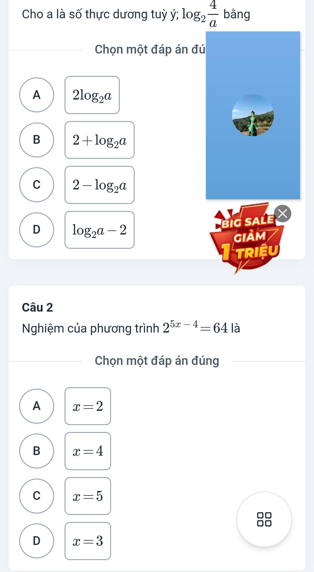 Cho a là số thực dương tuỳ ý; log _2 4/a  bằng
Chọn một đáp án đú
A 2log _2a
B 2+log _2a
C 2-log _2a
D log _2a-2
BIG SALE
GIảM
triệu
Câu 2
Nghiệm của phương trình 2^(5x-4)=64 là
Chọn một đáp án đúng
A x=2
B x=4
C x=5
D x=3