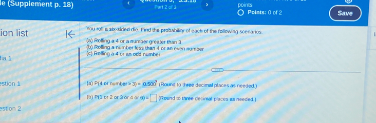 < 
le (Supplement p. 18) Part 2 of 3 > points Points: 0 of 2 
Save 
ion list 
You roll a six-sided die. Find the probability of each of the following scenarios. 
(a) Rolling a 4 or a number greater than 3
(b) Rolling a number less than 4 or an even number 
(c) Rolling a 4 or an odd number 
lia 1 
stion 1 (a) P(4 or number >3)=0.500 (Round to three decimal places as needed.) 
(b) P(1or 2 or 3 or 4 o 6)=□ (Round to three decimal places as needed.) 
stion 2