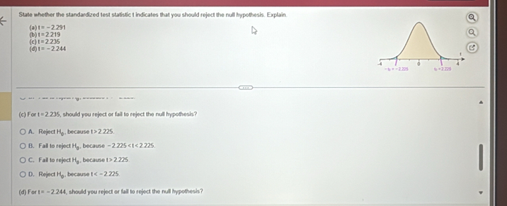 State whether the standardized test statistic t indicates that you should reject the null hypothesis. Explain
(a) t=-2.291
(b) t=2219
(c) t=2.235
(d) t=-2.244
(c) For t=2.235 i, should you reject or fail to reject the null hypothesis?
A. Reject H_0 , because t>2.225
B. Fail to reject H_0 , because -2.225
C. Fail to reject H_0 , because t>2.225
D. Reject H_0 , because t
(d) For t=-2.244 , should you reject or fail to reject the null hypothesis?