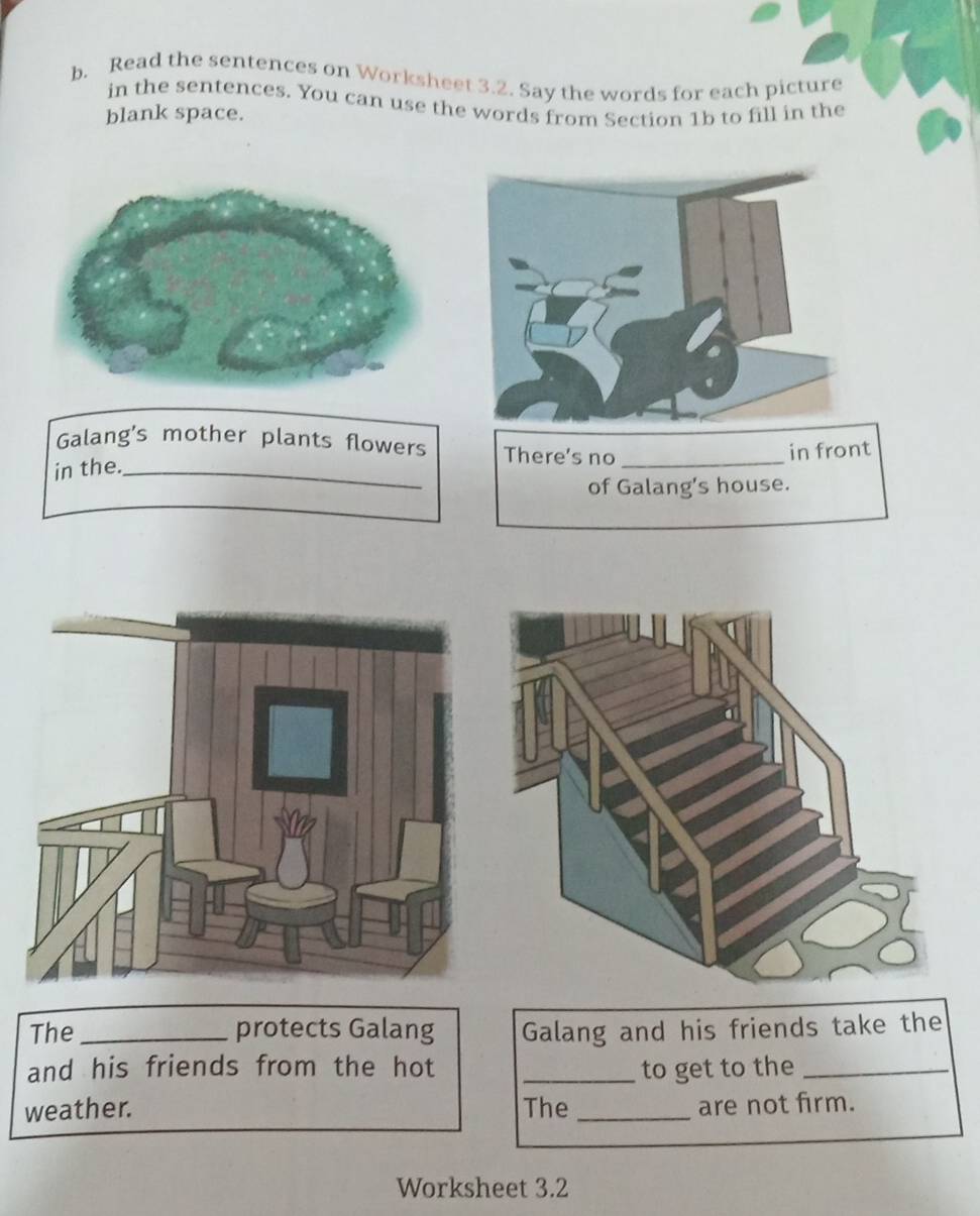 Read the sentences on Worksheet 3.2. Say the words for each picture 
in the sentences. You can use the words from Section 1b to fill in the 
blank space. 
Galang's mother plants flowers There's no 
in the._ _in front 
of Galang's house. 
The _protects Galang Galang and his friends take the 
and his friends from the hot _to get to the_ 
weather. The_ are not firm. 
Worksheet 3.2