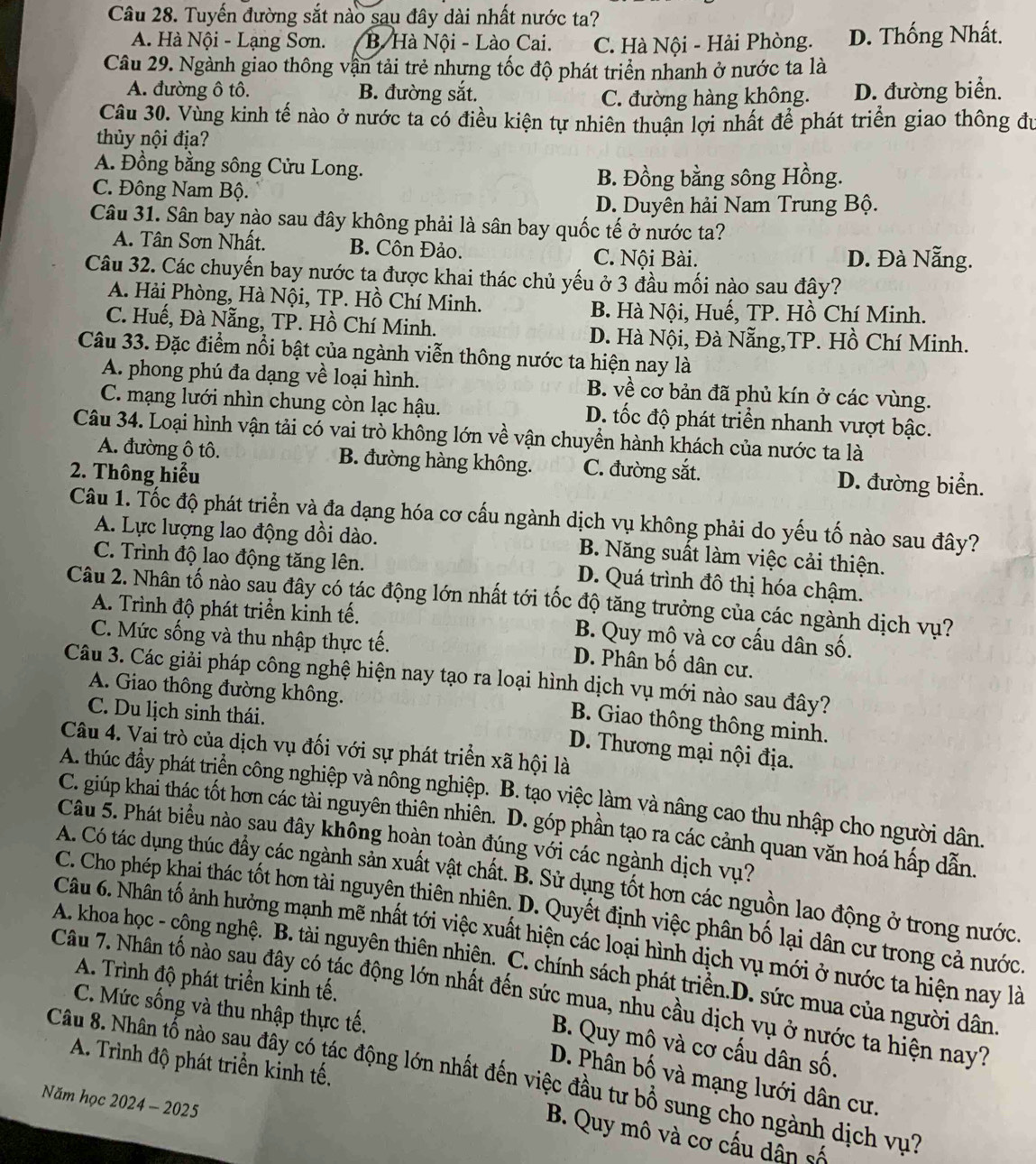 Tuyến đường sắt nào sau đây dài nhất nước ta?
A. Hà Nội - Lạng Sơn. B Hà Nội - Lào Cai. C. Hà Nội - Hải Phòng. D. Thống Nhất.
Câu 29. Ngành giao thông vận tải trẻ nhưng tốc độ phát triển nhanh ở nước ta là
A. đường ô tô. B. đường sắt. D. đường biển.
C. đường hàng không.
Câu 30. Vùng kinh tế nào ở nước ta có điều kiện tự nhiên thuận lợi nhất để phát triển giao thông đu
thủy nội địa?
A. Đồng bằng sông Cửu Long.
C. Đông Nam Bộ. B. Đồng bằng sông Hồng.
D. Duyên hải Nam Trung Bộ.
Câu 31. Sân bay nào sau đây không phải là sân bay quốc tế ở nước ta?
A. Tân Sơn Nhất. B. Côn Đảo. C. Nội Bài. D. Đà Nẵng.
Câu 32. Các chuyến bay nước ta được khai thác chủ yếu ở 3 đầu mối nào sau đây?
A. Hải Phòng, Hà Nội, TP. Hồ Chí Minh.
B. Hà Nội, Huế, TP. Hồ Chí Minh.
C. Huế, Đà Nẵng, TP. Hồ Chí Minh.
D. Hà Nội, Đà Nẵng,TP. Hồ Chí Minh.
Câu 33. Đặc điểm nổi bật của ngành viễn thông nước ta hiện nay là
A. phong phú đa dạng về loại hình. B. về cơ bản đã phủ kín ở các vùng.
C. mạng lưới nhìn chung còn lạc hậu. D. tốc độ phát triển nhanh vượt bậc.
Câu 34. Loại hình vận tải có vai trò không lớn về vận chuyển hành khách của nước ta là
A. đường ô tô. B. đường hàng không. D. đường biển.
2. Thông hiểu C. đường sắt.
Câu 1. Tốc độ phát triển và đa dạng hóa cơ cấu ngành dịch vụ không phải do yếu tố nào sau đây?
A. Lực lượng lao động dồi dào. B. Năng suất làm việc cải thiện.
C. Trình độ lao động tăng lên. D. Quá trình đô thị hóa chậm.
Câu 2. Nhân tố nào sau đây có tác động lớn nhất tới tốc độ tăng trưởng của các ngành dịch vụ?
A. Trình độ phát triển kinh tế. B. Quy mô và cơ cấu dân số.
C. Mức sống và thu nhập thực tế.
D. Phân bố dân cư.
Câu 3. Các giải pháp công nghệ hiện nay tạo ra loại hình dịch vụ mới nào sau đây?
A. Giao thông đường không.
C. Du lịch sinh thái.
B. Giao thông thông minh.
Câu 4. Vai trò của dịch vụ đối với sự phát triển xã hội là
D. Thương mại nội địa.
A. thúc đầy phát triển công nghiệp và nông nghiệp. B. tạo việc làm và nâng cao thu nhập cho người dân.
C. giúp khai thác tốt hơn các tài nguyên thiên nhiên. D. góp phần tạo ra các cảnh quan văn hoá hấp dẫn.
Câu 5. Phát biểu nào sau đây không hoàn toàn đúng với các ngành dịch vụ?
A. Có tác dụng thúc đầy các ngành sản xuất vật chất. B. Sử dụng tốt hơn các nguồn lao động ở trong nước.
C. Cho phép khai thác tốt hơn tài nguyên thiên nhiên. D. Quyết định việc phân bố lại dân cư trong cả nước.
Câu 6. Nhân tố ảnh hưởng mạnh mẽ nhất tới việc xuất hiện các loại hình dịch vụ mới ở nước ta hiện nay là
A. khoa học - cộng nghệ. B. tài nguyên thiên nhiện. C. chính sách phát triển.D. sức mua của người dân
A. Trình độ phát triển kinh tế.
Câu 7. Nhân tố nào sau đây có tác động lớn nhất đến sức mua, nhu cầu dịch vụ ở nước ta hiện nay?
C. Mức sống và thu nhập thực tế.
B. Quy mô và cơ cấu dân số.
A. Trình độ phát triển kinh tế.
Câu 8. Nhân tổ nào sau đây có tác động lớn nhất đến việc đầu tư bồ sung cho ngành dịch vụ? D. Phân bố và mạng lưới dân cư.
Năm học 2024 - 2025
B. Quy mô và cơ cấu dân số