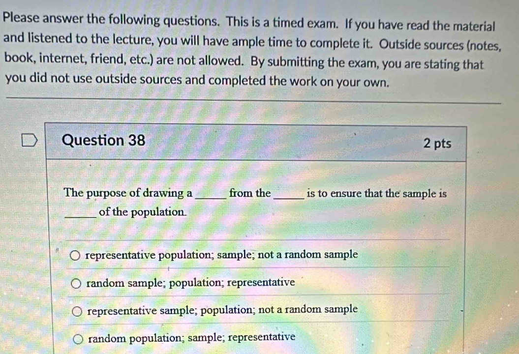 Please answer the following questions. This is a timed exam. If you have read the material
and listened to the lecture, you will have ample time to complete it. Outside sources (notes,
book, internet, friend, etc.) are not allowed. By submitting the exam, you are stating that
you did not use outside sources and completed the work on your own.
Question 38 2 pts
The purpose of drawing a_ from the_ is to ensure that the sample is
_of the population.
representative population; sample; not a random sample
random sample; population; representative
representative sample; population; not a random sample
random population; sample; representative