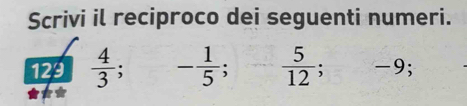 Scrivi il reciproco dei seguenti numeri. 
129  4/3 . - 1/5 ; - 5/12 ; -9;