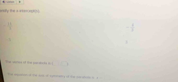 Listen
entify the x-intercept(s).
- 14/3 
- 4/3 
-3
3
The vertex of the parabola is (),□ ). 
The equation of the axis of symmetry of the parabola is x=□