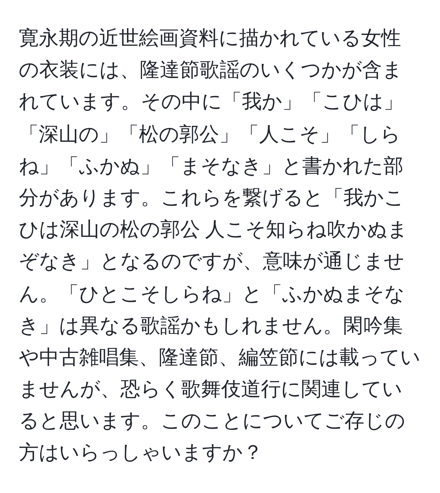 寛永期の近世絵画資料に描かれている女性の衣装には、隆達節歌謡のいくつかが含まれています。その中に「我か」「こひは」「深山の」「松の郭公」「人こそ」「しらね」「ふかぬ」「まそなき」と書かれた部分があります。これらを繋げると「我かこひは深山の松の郭公 人こそ知らね吹かぬまぞなき」となるのですが、意味が通じません。「ひとこそしらね」と「ふかぬまそなき」は異なる歌謡かもしれません。閑吟集や中古雑唱集、隆達節、編笠節には載っていませんが、恐らく歌舞伎道行に関連していると思います。このことについてご存じの方はいらっしゃいますか？