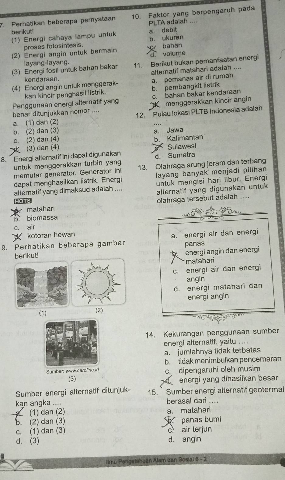 Perhatikan beberapa pernyataan 10. Faktor yang berpengaruh pada
berikut! PLTA adalah ....
(1) Energi cahaya lampu untuk a. debit
proses fotosintesis. b. ukuran
(2) Energi angin untuk bermain bahan
d. volume
layang-layang.
(3) Energi fosil untuk bahan bakar 11. Berikut bukan pemanfaatan energi
alternatif matahari adalah ....
kendaraan.
(4) Energi angin untuk menggerak- a. pemanas air di rumah
kan kincir penghasil listrik. b. pembangkit listrik
Penggunaan energi alternatif yang c. bahan bakar kendaraan
benar ditunjukkan nomor .... menggerakkan kincir angin
a. (1) dan (2) 12. Pulau lokasi PLTB Indonesia adalah
b. (2) dan (3) a. Jawa
c. (2) dan (4)
(3) dan (4) b. Kalimantan
8. Energi alternatif ini dapat digunakan  Sulawesi
d. Sumatra
untuk menggerakkan turbin yang
memutar generator. Generator ini 13. Olahraga arung jeram dan terbang
dapat menghasilkan listrik. Energi layang banyak menjadi pilihan
alternatif yang dimaksud adalah .... untuk mengisi hari libur. Energi
HOTS alternatif yang digunakan untuk
olahraga tersebut adalah ....
matahari
0 
b. biomassa
c. air
kotoran hewan
a. energi air dan energi
9. Perhatikan beberapa gambar
panas
berikut!
energi angin dan energi
matahari
c. energi air dan energi
angin
d. energi matahari dan
energi angin
(1) (2)
14. Kekurangan penggunaan sumber
energi alternatif, yaitu ..
a. jumlahnya tidak terbatas
b. tidak menimbulkan pencemaran
Sumber: www.caroline.id
c. dipengaruhi oleh musim
(3) energi yang dihasilkan besar
Sumber energi alternatif ditunjuk- 15. ` Sumber energi alternatif geotermal
kan angka .... berasal dari ....
(1) dan (2) a. matahari
b. (2) dan (3) b panas bumi
c. (1) dan (3) c air terjun
d. (3) d. angin
Ilmu Pengetahuan Alam dan Sosial 6 - 2