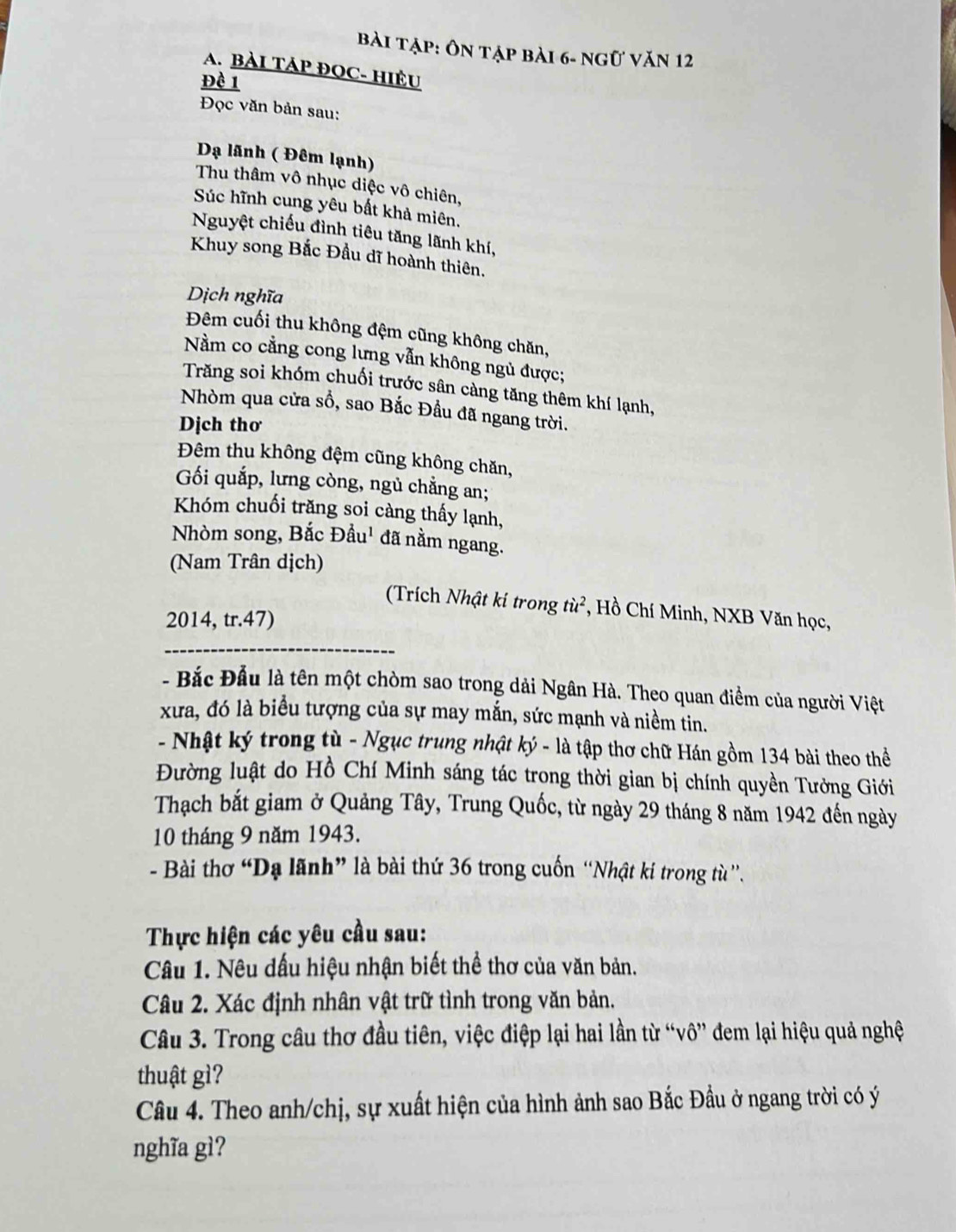bài tập: Ôn tập bài 6- ngữ văn 12
A. BÀI TÁP ĐOC- HIÊU
Đề 1
Đọc văn bản sau:
Dạ lãnh ( Đêm lạnh)
Thu thâm vô nhục diệc vô chiên,
Súc hĩnh cung yêu bất khả miên.
Nguyệt chiếu đình tiêu tăng lãnh khí,
Khuy song Bắc Đầu dĩ hoành thiên.
Dịch nghĩa
Đêm cuối thu không đệm cũng không chăn,
Nằm co cẳng cong lưng vẫn không ngủ được;
Trăng soi khóm chuối trước sân càng tăng thêm khí lạnh,
Nhòm qua cửa sồ, sao Bắc Đầu đã ngang trời.
Dịch thơ
Đêm thu không đệm cũng không chăn,
Gối quắp, lưng còng, ngủ chẳng an;
Khóm chuối trăng soi càng thấy lạnh,
Nhòm song, Bắc Đầu' đã nằm ngang.
(Nam Trân dịch)
(Trích Nhật kí trong từ², Hồ Chí Minh, NXB Văn học,
2014, tr.47)
_
- Bắc Đầu là tên một chòm sao trong dải Ngân Hà. Theo quan điểm của người Việt
xưa, đó là biểu tượng của sự may mắn, sức mạnh và niềm tin.
- Nhật ký trong tù - Ngục trung nhật ký - là tập thơ chữ Hán gồm 134 bài theo thể
Đường luật do Hồ Chí Minh sáng tác trong thời gian bị chính quyền Tưởng Giới
Thạch bắt giam ở Quảng Tây, Trung Quốc, từ ngày 29 tháng 8 năm 1942 đến ngày
10 tháng 9 năm 1943.
- Bài thơ “Dạ lãnh” là bài thứ 36 trong cuốn “Nhật ki trong từ '.
Thực hiện các yêu cầu sau:
Câu 1. Nêu dấu hiệu nhận biết thể thơ của văn bản.
Câu 2. Xác định nhân vật trữ tình trong văn bản.
Câu 3. Trong câu thơ đầu tiên, việc điệp lại hai lần từ “vô” đem lại hiệu quả nghệ
thuật gì?
Câu 4. Theo anh/chị, sự xuất hiện của hình ảnh sao Bắc Đầu ở ngang trời có ý
nghĩa gì?